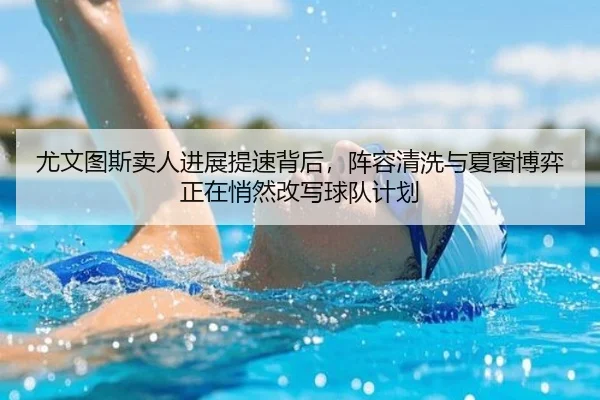 尤文图斯卖人进展提速背后，阵容清洗与夏窗博弈正在悄然改写球队计划